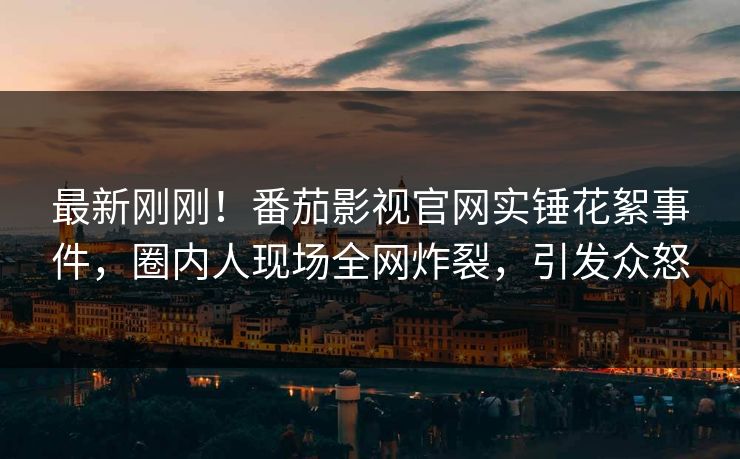 最新刚刚！番茄影视官网实锤花絮事件，圈内人现场全网炸裂，引发众怒