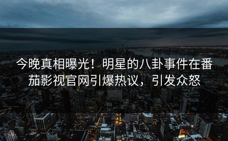 今晚真相曝光！明星的八卦事件在番茄影视官网引爆热议，引发众怒