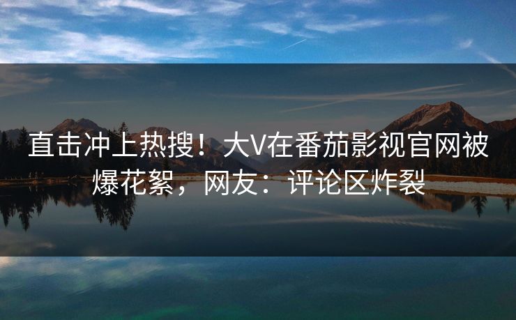 直击冲上热搜！大V在番茄影视官网被爆花絮，网友：评论区炸裂