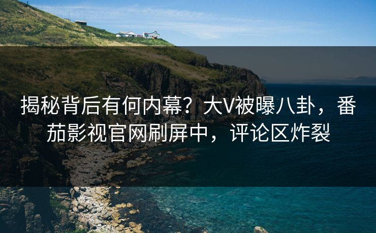 揭秘背后有何内幕？大V被曝八卦，番茄影视官网刷屏中，评论区炸裂