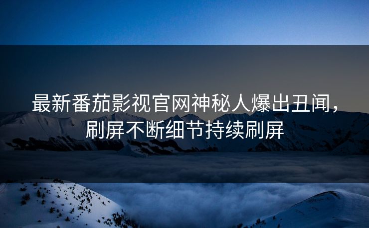 最新番茄影视官网神秘人爆出丑闻，刷屏不断细节持续刷屏