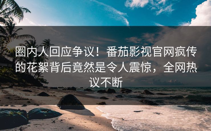 圈内人回应争议！番茄影视官网疯传的花絮背后竟然是令人震惊，全网热议不断