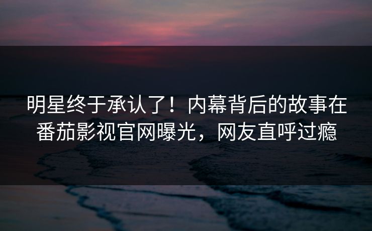 明星终于承认了！内幕背后的故事在番茄影视官网曝光，网友直呼过瘾