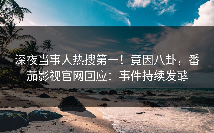 深夜当事人热搜第一！竟因八卦，番茄影视官网回应：事件持续发酵