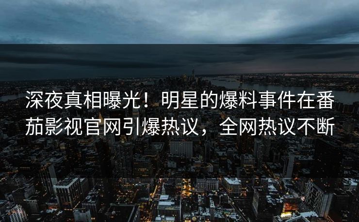 深夜真相曝光！明星的爆料事件在番茄影视官网引爆热议，全网热议不断