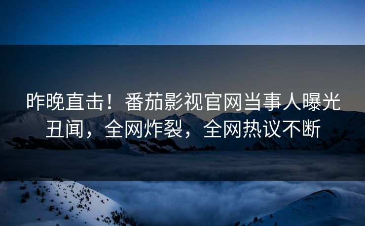 昨晚直击！番茄影视官网当事人曝光丑闻，全网炸裂，全网热议不断