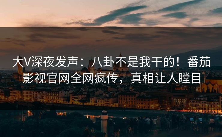 大V深夜发声：八卦不是我干的！番茄影视官网全网疯传，真相让人瞠目
