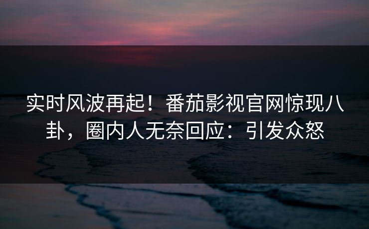 实时风波再起！番茄影视官网惊现八卦，圈内人无奈回应：引发众怒