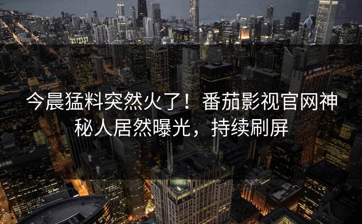 今晨猛料突然火了！番茄影视官网神秘人居然曝光，持续刷屏