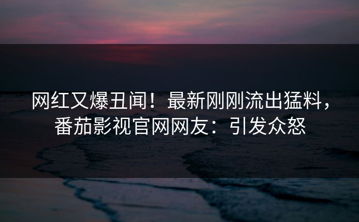 网红又爆丑闻！最新刚刚流出猛料，番茄影视官网网友：引发众怒