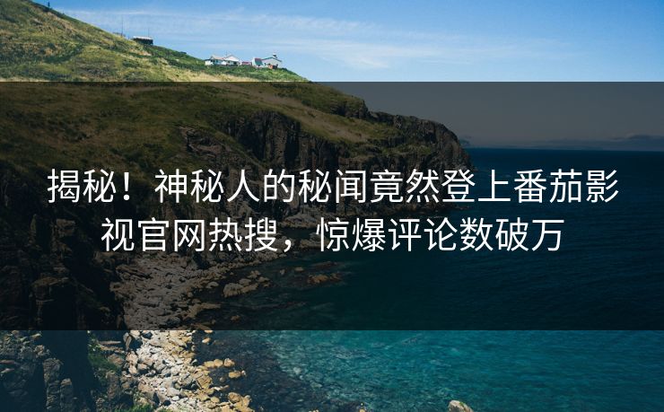 揭秘！神秘人的秘闻竟然登上番茄影视官网热搜，惊爆评论数破万