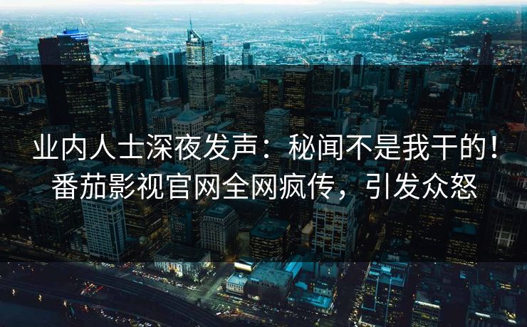 业内人士深夜发声：秘闻不是我干的！番茄影视官网全网疯传，引发众怒
