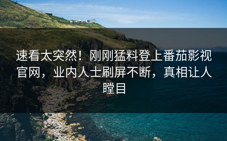 速看太突然！刚刚猛料登上番茄影视官网，业内人士刷屏不断，真相让人瞠目