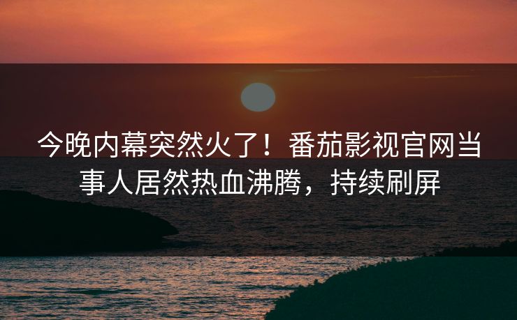 今晚内幕突然火了！番茄影视官网当事人居然热血沸腾，持续刷屏