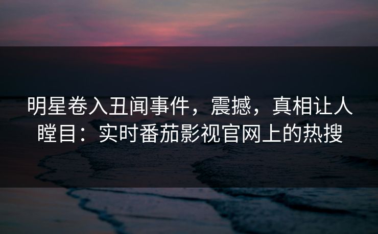 明星卷入丑闻事件，震撼，真相让人瞠目：实时番茄影视官网上的热搜