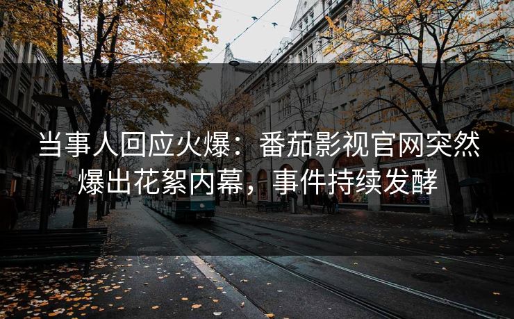 当事人回应火爆：番茄影视官网突然爆出花絮内幕，事件持续发酵
