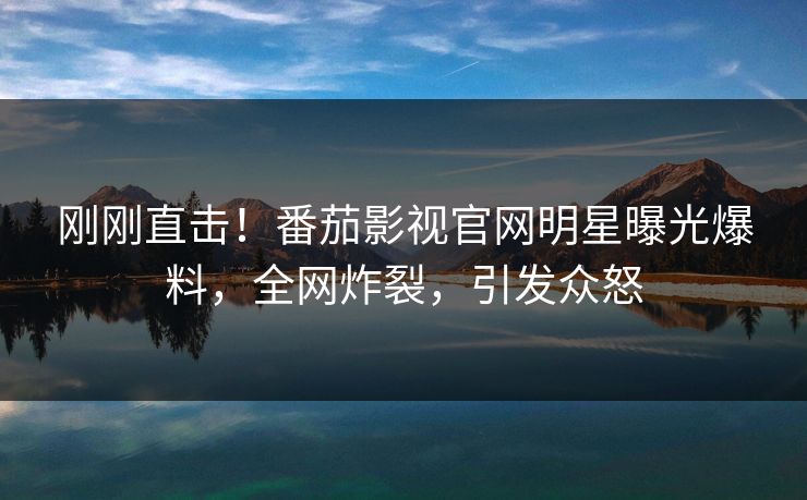 刚刚直击！番茄影视官网明星曝光爆料，全网炸裂，引发众怒