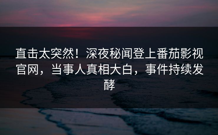 直击太突然！深夜秘闻登上番茄影视官网，当事人真相大白，事件持续发酵