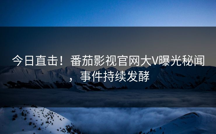 今日直击！番茄影视官网大V曝光秘闻，事件持续发酵