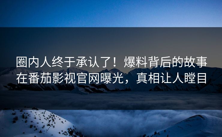 圈内人终于承认了！爆料背后的故事在番茄影视官网曝光，真相让人瞠目