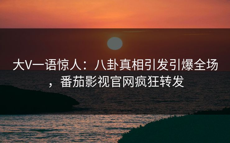 大V一语惊人：八卦真相引发引爆全场，番茄影视官网疯狂转发