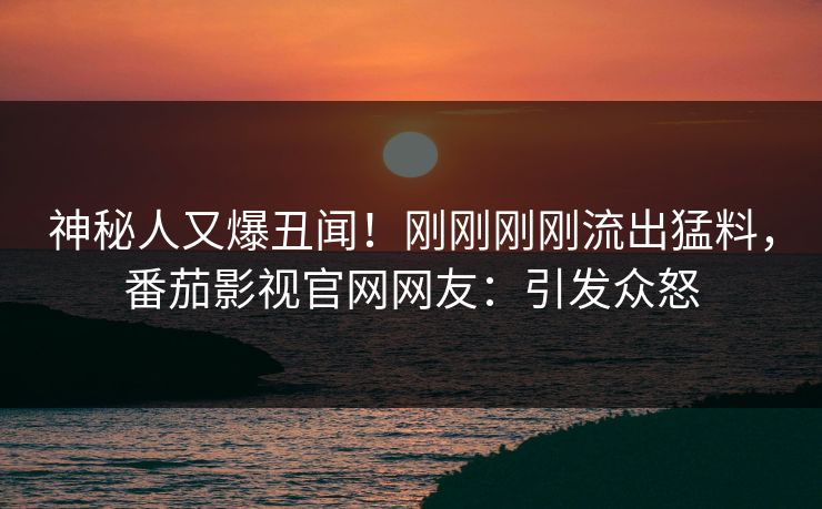 神秘人又爆丑闻！刚刚刚刚流出猛料，番茄影视官网网友：引发众怒