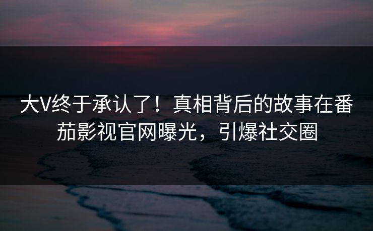 大V终于承认了！真相背后的故事在番茄影视官网曝光，引爆社交圈