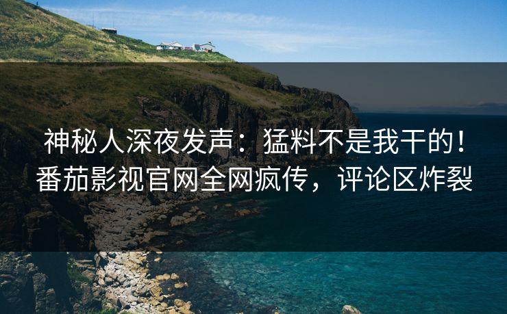 神秘人深夜发声：猛料不是我干的！番茄影视官网全网疯传，评论区炸裂