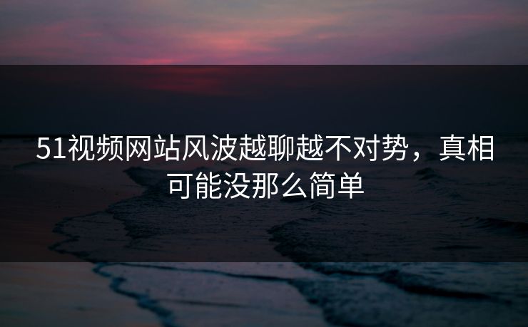 51视频网站风波越聊越不对势，真相可能没那么简单