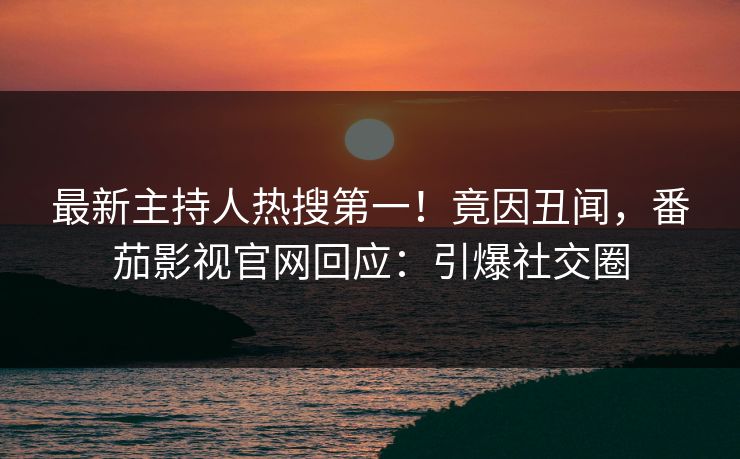 最新主持人热搜第一！竟因丑闻，番茄影视官网回应：引爆社交圈
