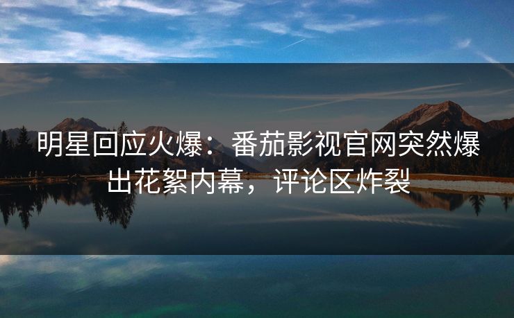 明星回应火爆：番茄影视官网突然爆出花絮内幕，评论区炸裂