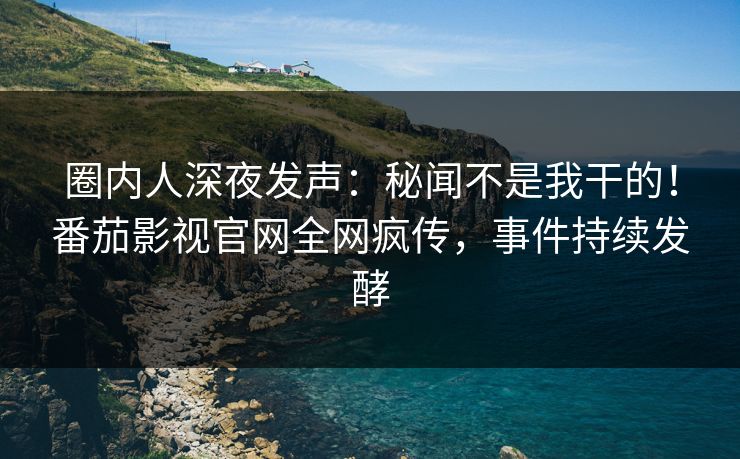圈内人深夜发声：秘闻不是我干的！番茄影视官网全网疯传，事件持续发酵