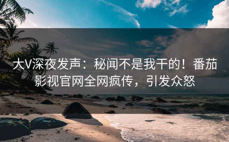 大V深夜发声：秘闻不是我干的！番茄影视官网全网疯传，引发众怒