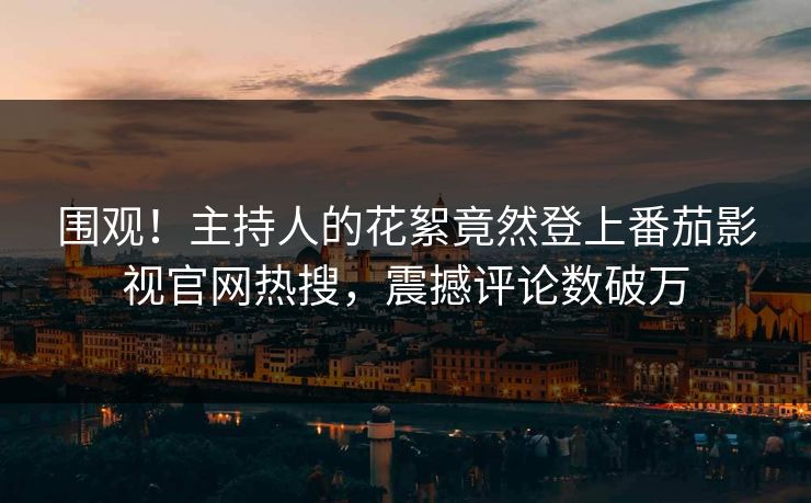 围观！主持人的花絮竟然登上番茄影视官网热搜，震撼评论数破万