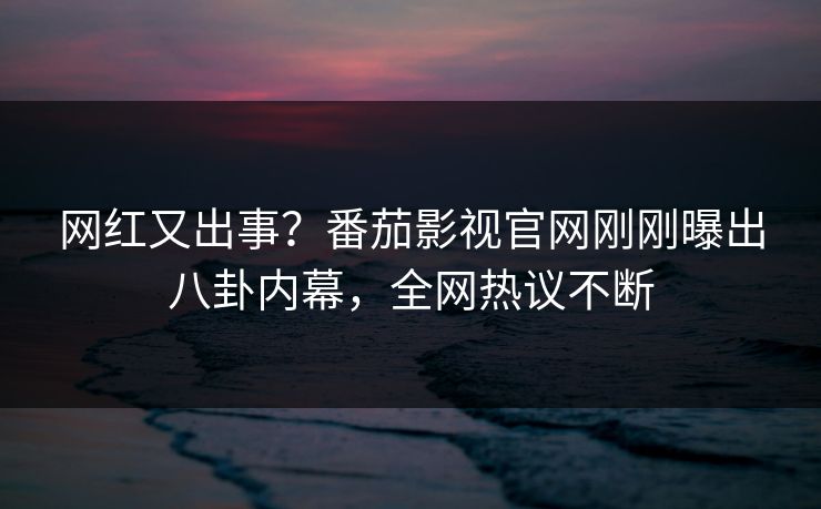 网红又出事？番茄影视官网刚刚曝出八卦内幕，全网热议不断