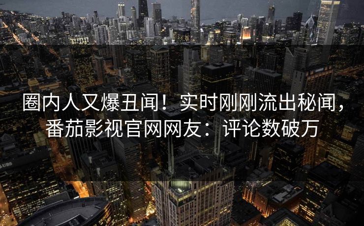 圈内人又爆丑闻！实时刚刚流出秘闻，番茄影视官网网友：评论数破万