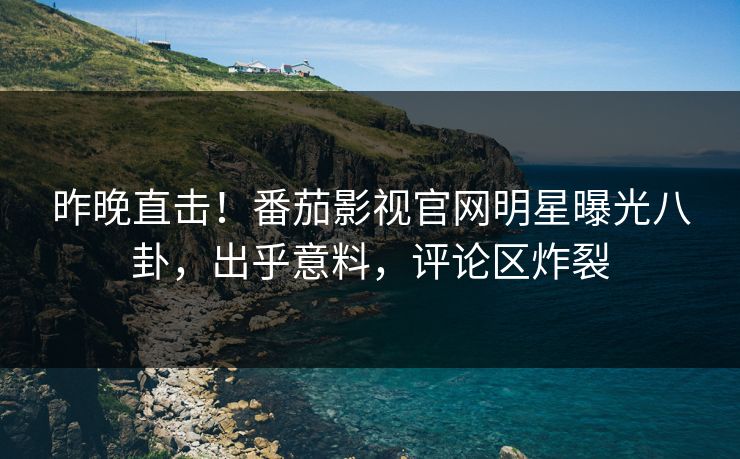 昨晚直击！番茄影视官网明星曝光八卦，出乎意料，评论区炸裂