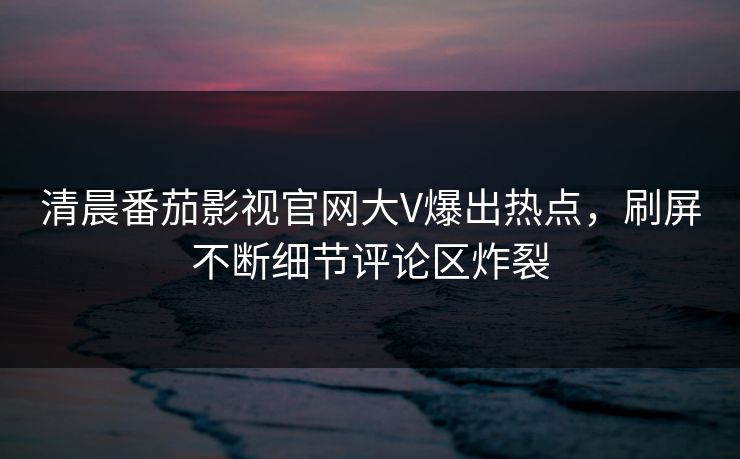 清晨番茄影视官网大V爆出热点，刷屏不断细节评论区炸裂
