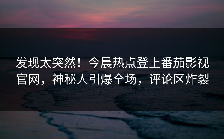 发现太突然！今晨热点登上番茄影视官网，神秘人引爆全场，评论区炸裂