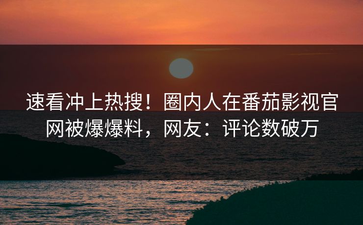 速看冲上热搜！圈内人在番茄影视官网被爆爆料，网友：评论数破万
