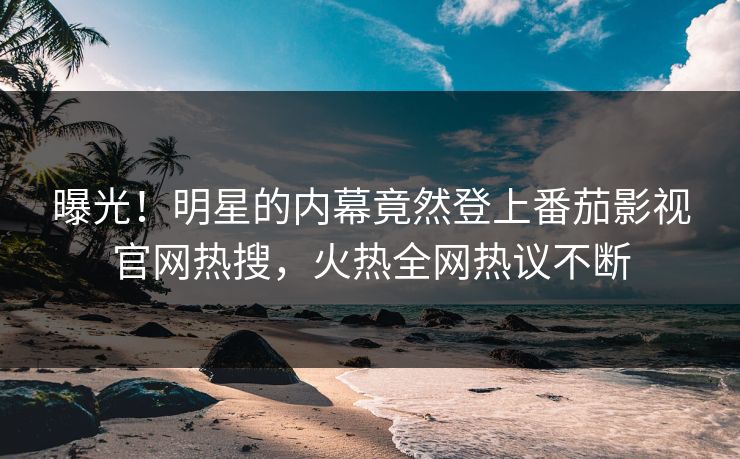 曝光！明星的内幕竟然登上番茄影视官网热搜，火热全网热议不断