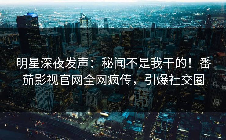 明星深夜发声：秘闻不是我干的！番茄影视官网全网疯传，引爆社交圈