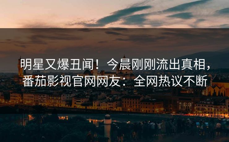 明星又爆丑闻！今晨刚刚流出真相，番茄影视官网网友：全网热议不断