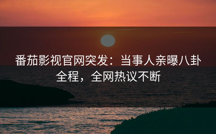 番茄影视官网突发：当事人亲曝八卦全程，全网热议不断