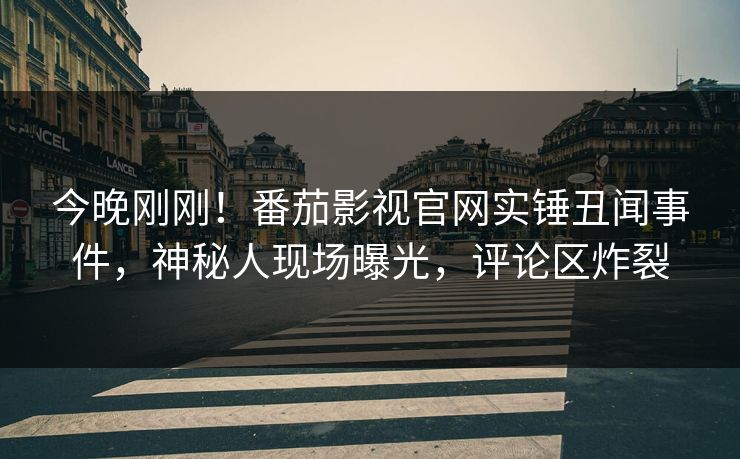 今晚刚刚！番茄影视官网实锤丑闻事件，神秘人现场曝光，评论区炸裂