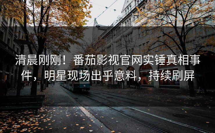 清晨刚刚！番茄影视官网实锤真相事件，明星现场出乎意料，持续刷屏
