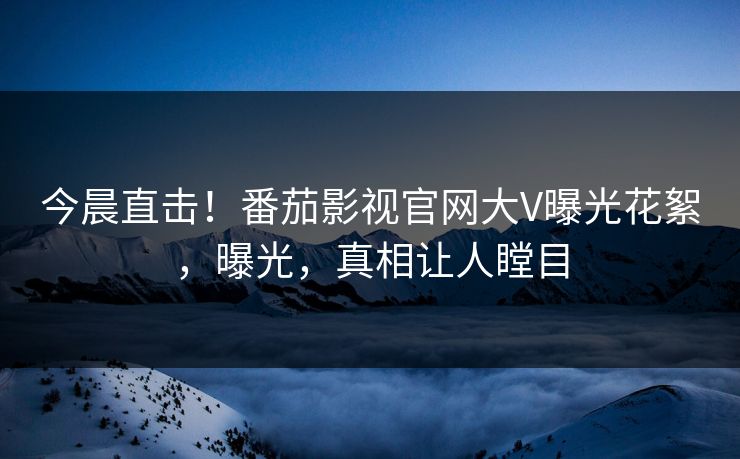 今晨直击！番茄影视官网大V曝光花絮，曝光，真相让人瞠目