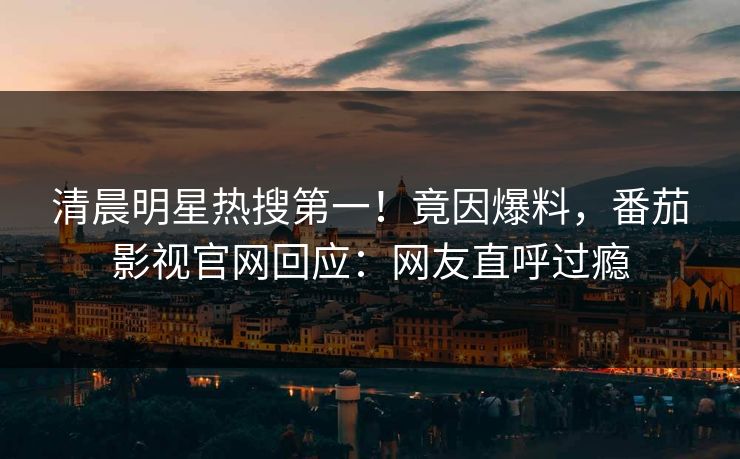 清晨明星热搜第一！竟因爆料，番茄影视官网回应：网友直呼过瘾
