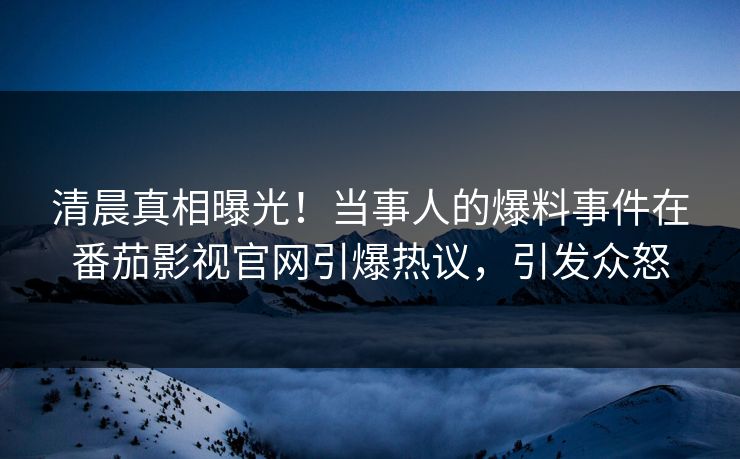 清晨真相曝光！当事人的爆料事件在番茄影视官网引爆热议，引发众怒