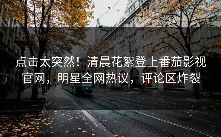 点击太突然！清晨花絮登上番茄影视官网，明星全网热议，评论区炸裂